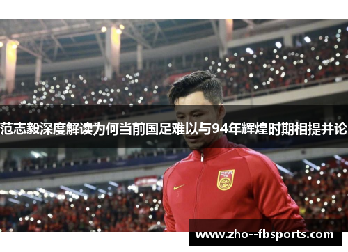 范志毅深度解读为何当前国足难以与94年辉煌时期相提并论
