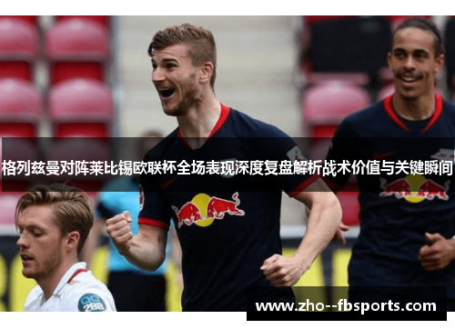 格列兹曼对阵莱比锡欧联杯全场表现深度复盘解析战术价值与关键瞬间 格列兹曼对阵莱比锡欧联杯全场表现深度复盘解析战术价值与关键瞬间