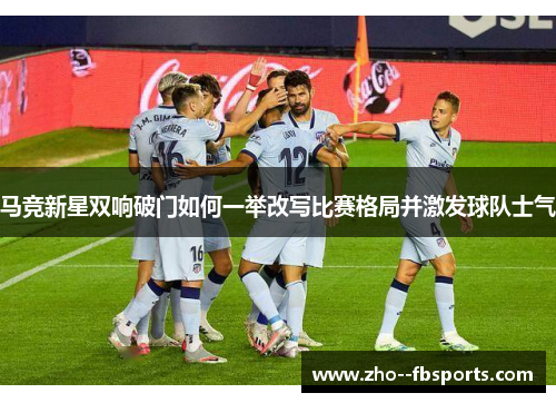 马竞新星双响破门如何一举改写比赛格局并激发球队士气