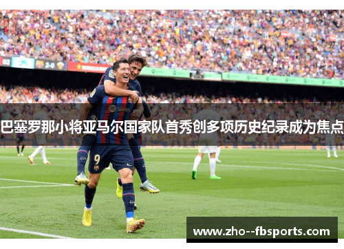 巴塞罗那小将亚马尔国家队首秀创多项历史纪录成为焦点