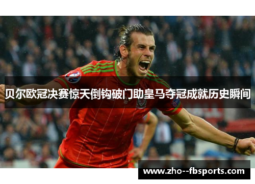 贝尔欧冠决赛惊天倒钩破门助皇马夺冠成就历史瞬间