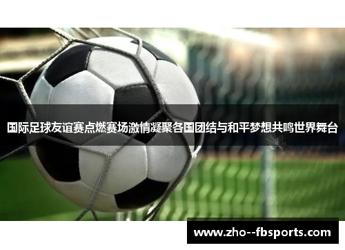 国际足球友谊赛点燃赛场激情凝聚各国团结与和平梦想共鸣世界舞台 国际足球友谊赛点燃赛场激情凝聚各国团结与和平梦想共鸣世界舞台